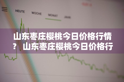 山东枣庄樱桃今日价格行情？ 山东枣庄樱桃今日价格行情走势