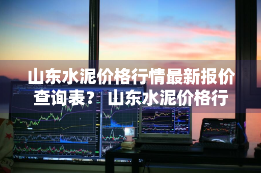 山东水泥价格行情最新报价查询表？ 山东水泥价格行情最新报价查询表图片