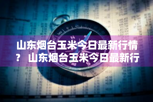 山东烟台玉米今日最新行情？ 山东烟台玉米今日最新行情