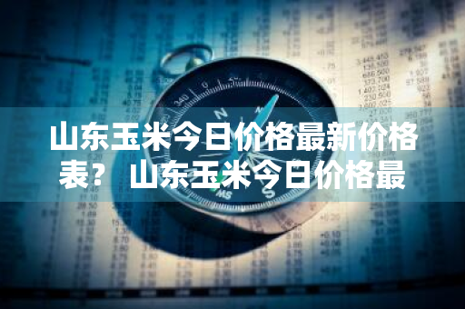 山东玉米今日价格最新价格表？ 山东玉米今日价格最新价格表图片
