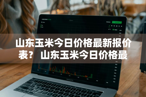 山东玉米今日价格最新报价表？ 山东玉米今日价格最新报价表图片
