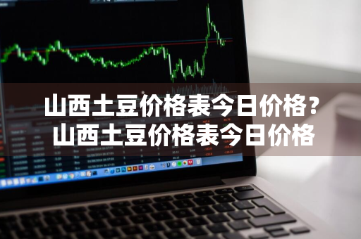 山西土豆价格表今日价格？ 山西土豆价格表今日价格查询