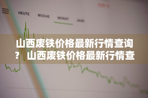 山西废铁价格最新行情查询？ 山西废铁价格最新行情查询表