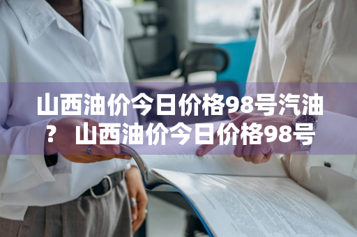 山西油价今日价格98号汽油？ 山西油价今日价格98号汽油价格表