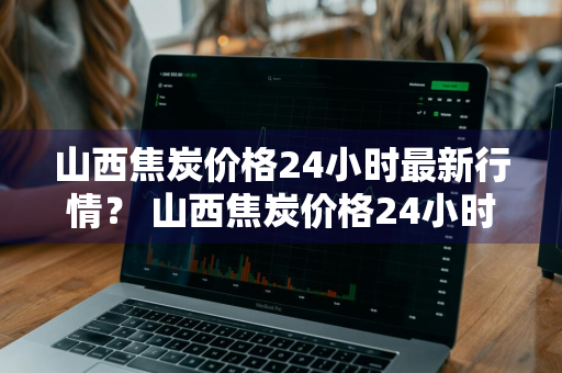 山西焦炭价格24小时最新行情？ 山西焦炭价格24小时最新行情