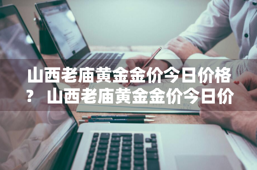 山西老庙黄金金价今日价格？ 山西老庙黄金金价今日价格
