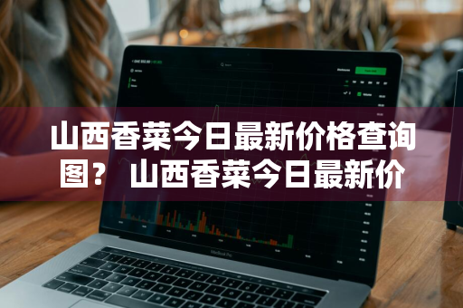 山西香菜今日最新价格查询图？ 山西香菜今日最新价格查询图片