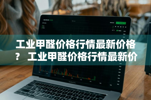 工业甲醛价格行情最新价格？ 工业甲醛价格行情最新价格