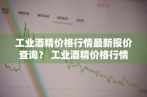 工业酒精价格行情最新报价查询？ 工业酒精价格行情最新报价查询表
