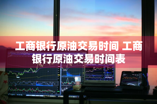 工商银行原油交易时间 工商银行原油交易时间表