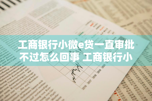 工商银行小微e贷一直审批不过怎么回事 工商银行小微e贷一直审批不过怎么回事