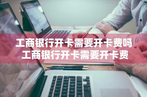 工商银行开卡需要开卡费吗 工商银行开卡需要开卡费吗?