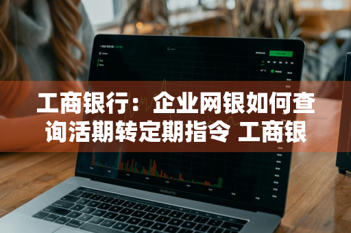 工商银行：企业网银如何查询活期转定期指令 工商银行活期转定期后怎么查询