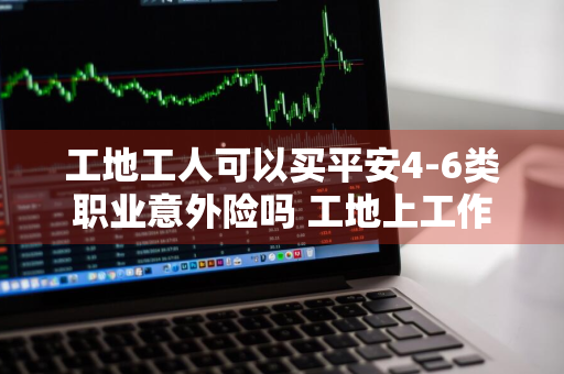 工地工人可以买平安4-6类职业意外险吗 工地上工作可以买意外险吗