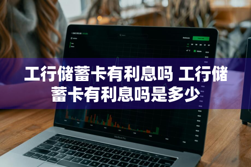 工行储蓄卡有利息吗 工行储蓄卡有利息吗是多少