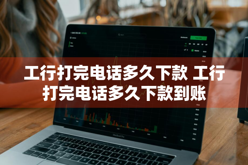 工行打完电话多久下款 工行打完电话多久下款到账