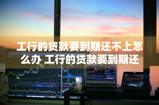 工行的贷款要到期还不上怎么办 工行的贷款要到期还不上怎么办呢