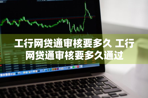 工行网贷通审核要多久 工行网贷通审核要多久通过