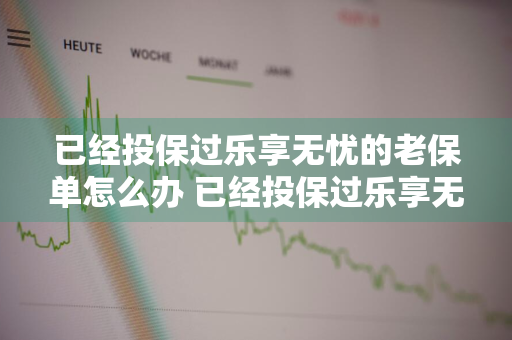 已经投保过乐享无忧的老保单怎么办 已经投保过乐享无忧的老保单怎么办理