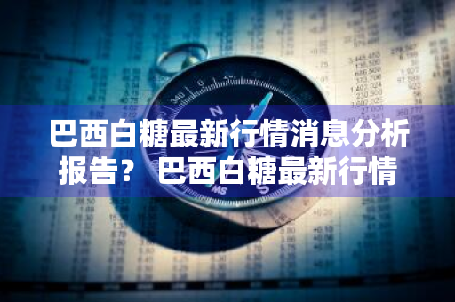 巴西白糖最新行情消息分析报告？ 巴西白糖最新行情消息分析报告图片