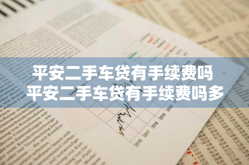 平安二手车贷有手续费吗 平安二手车贷有手续费吗多少钱