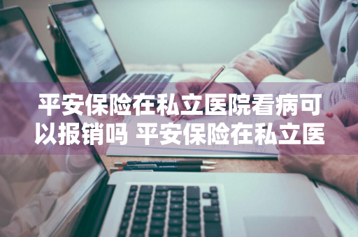 平安保险在私立医院看病可以报销吗 平安保险在私立医院看病可以报销吗多少钱