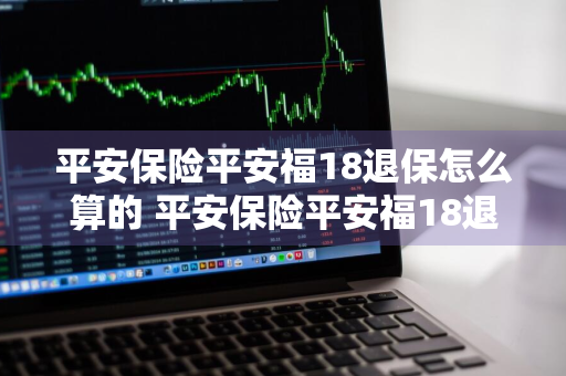 平安保险平安福18退保怎么算的 平安保险平安福18退保能退多少钱?