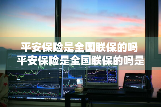 平安保险是全国联保的吗 平安保险是全国联保的吗是真的吗
