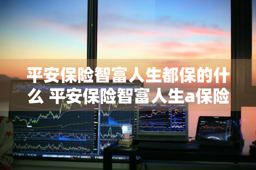 平安保险智富人生都保的什么 平安保险智富人生a保险责任