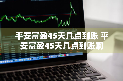 平安富盈45天几点到账 平安富盈45天几点到账啊