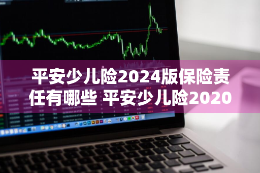 平安少儿险2024版保险责任有哪些 平安少儿险2020版