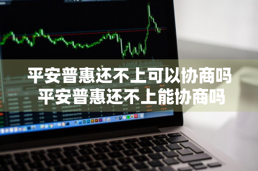 平安普惠还不上可以协商吗 平安普惠还不上能协商吗