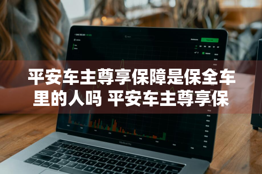 平安车主尊享保障是保全车里的人吗 平安车主尊享保障是保全车里的人吗怎么理赔