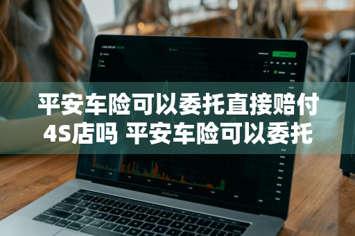 平安车险可以委托直接赔付4S店吗 平安车险可以委托直接赔付4s店吗