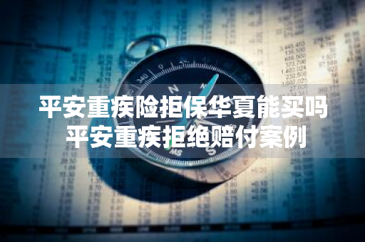 平安重疾险拒保华夏能买吗 平安重疾拒绝赔付案例