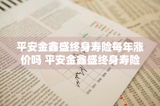 平安金鑫盛终身寿险每年涨价吗 平安金鑫盛终身寿险每年涨价吗多少