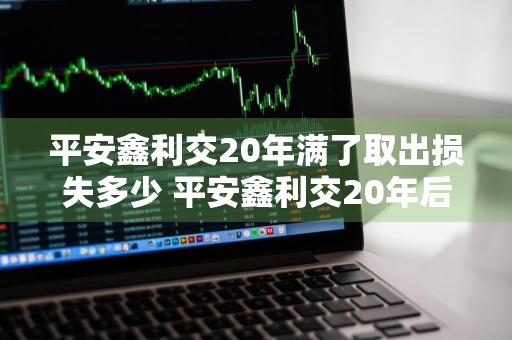 平安鑫利交20年满了取出损失多少 平安鑫利交20年后能取回吗?