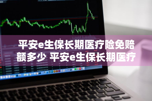 平安e生保长期医疗险免赔额多少 平安e生保长期医疗保险价格