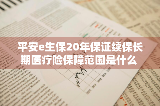平安e生保20年保证续保长期医疗险保障范围是什么 平安e生保长期医疗20年续保版 知乎