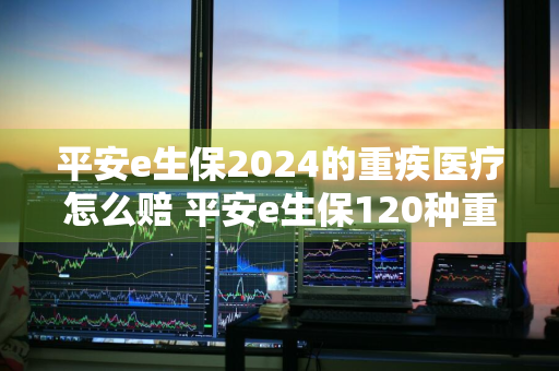 平安e生保2024的重疾医疗怎么赔 平安e生保120种重疾