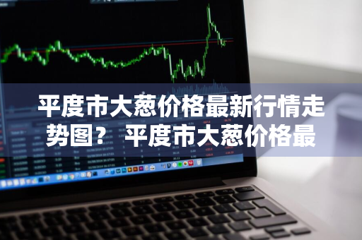 平度市大葱价格最新行情走势图？ 平度市大葱价格最新行情走势图表