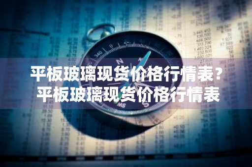 平板玻璃现货价格行情表？ 平板玻璃现货价格行情表最新
