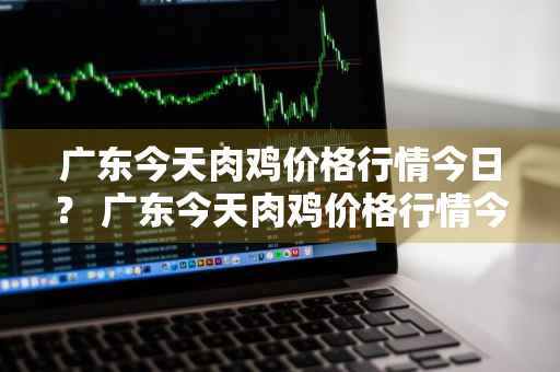 广东今天肉鸡价格行情今日？ 广东今天肉鸡价格行情今日最新
