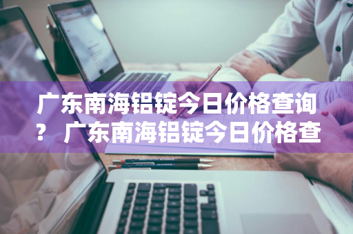 广东南海铝锭今日价格查询？ 广东南海铝锭今日价格查询最新