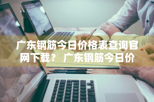 广东钢筋今日价格表查询官网下载？ 广东钢筋今日价格表查询官网下载安装