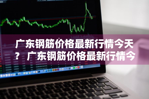 广东钢筋价格最新行情今天？ 广东钢筋价格最新行情今天