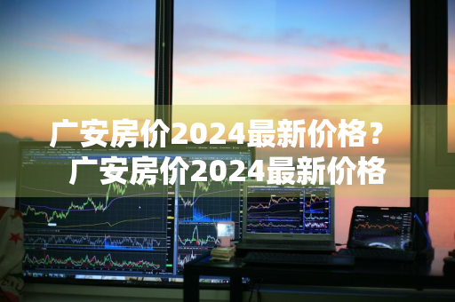 广安房价2024最新价格？ 广安房价2024最新价格