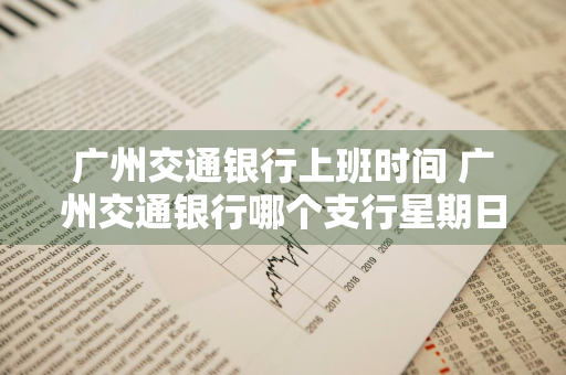 广州交通银行上班时间 广州交通银行哪个支行星期日上班
