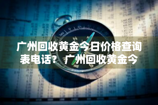 广州回收黄金今日价格查询表电话？ 广州回收黄金今日价格查询表电话号码