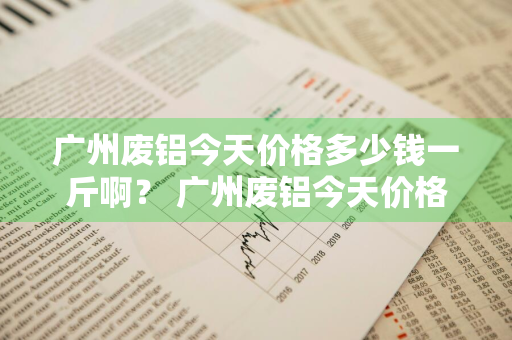 广州废铝今天价格多少钱一斤啊？ 广州废铝今天价格多少钱一斤啊图片